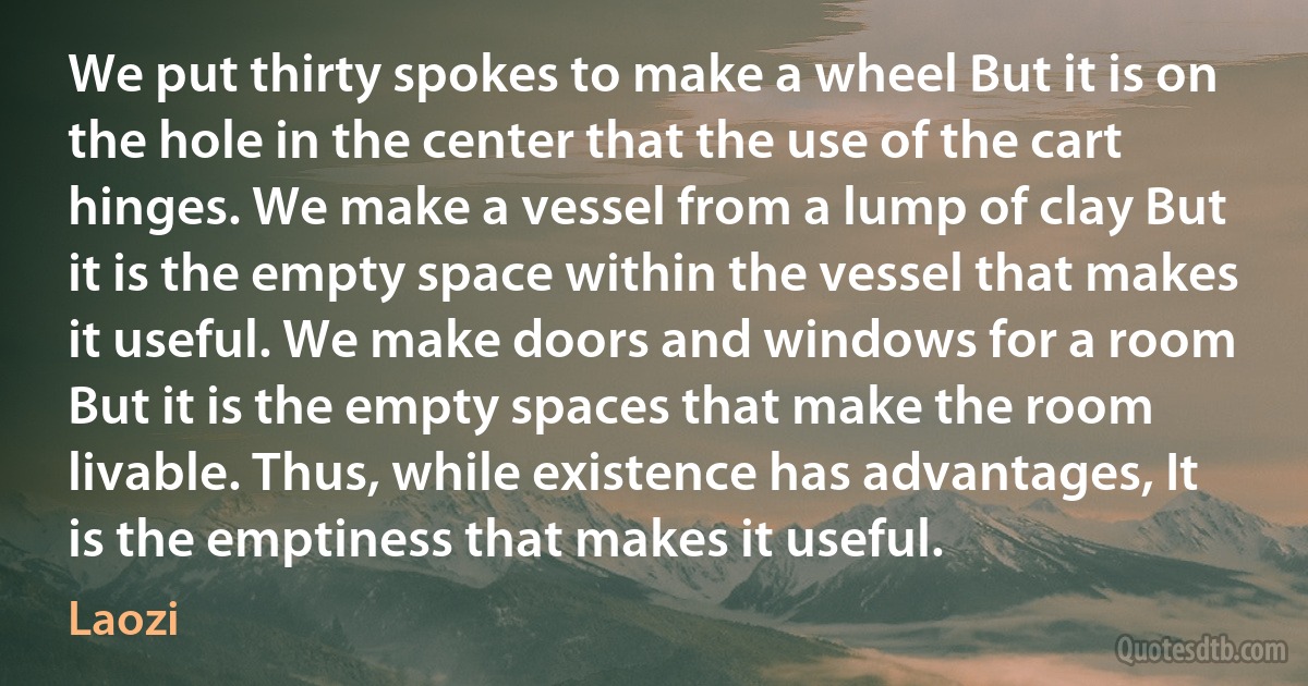 We put thirty spokes to make a wheel But it is on the hole in the center that the use of the cart hinges. We make a vessel from a lump of clay But it is the empty space within the vessel that makes it useful. We make doors and windows for a room But it is the empty spaces that make the room livable. Thus, while existence has advantages, It is the emptiness that makes it useful. (Laozi)