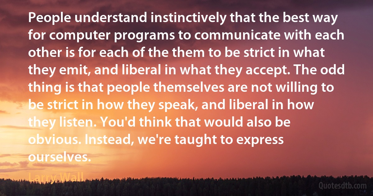 People understand instinctively that the best way for computer programs to communicate with each other is for each of the them to be strict in what they emit, and liberal in what they accept. The odd thing is that people themselves are not willing to be strict in how they speak, and liberal in how they listen. You'd think that would also be obvious. Instead, we're taught to express ourselves. (Larry Wall)