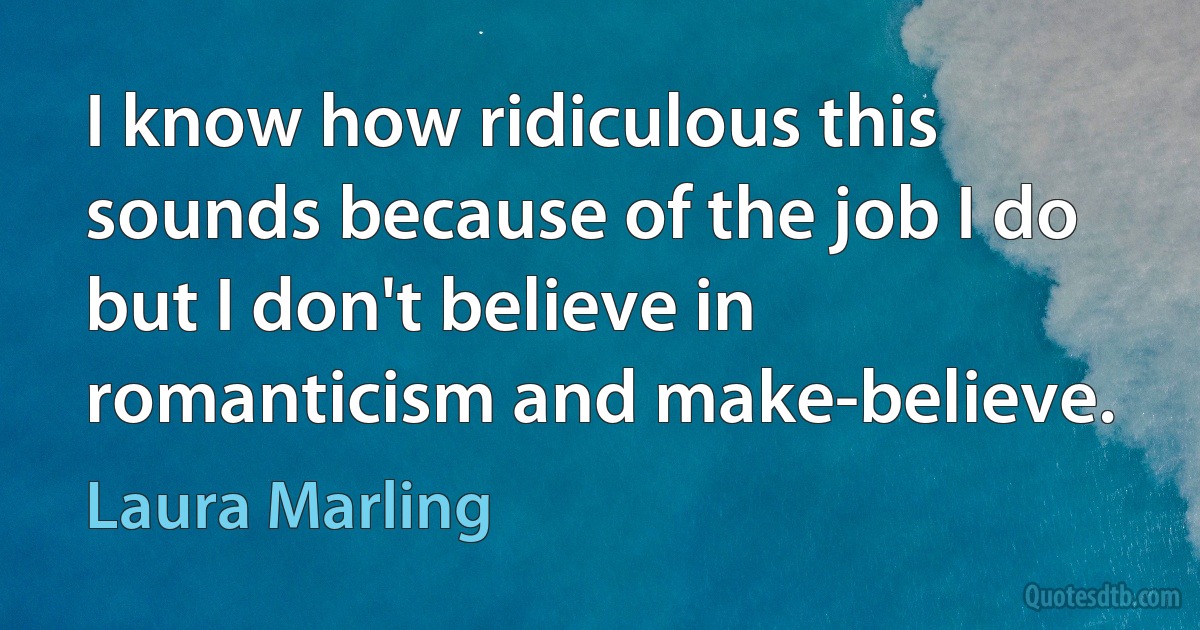 I know how ridiculous this sounds because of the job I do but I don't believe in romanticism and make-believe. (Laura Marling)