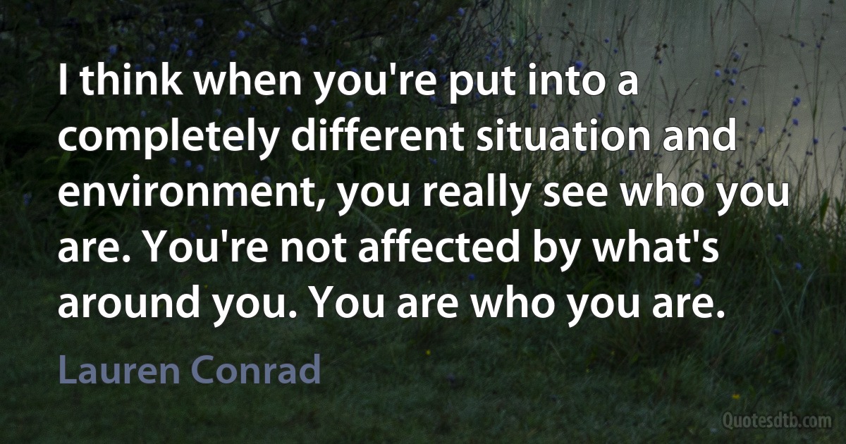 I think when you're put into a completely different situation and environment, you really see who you are. You're not affected by what's around you. You are who you are. (Lauren Conrad)