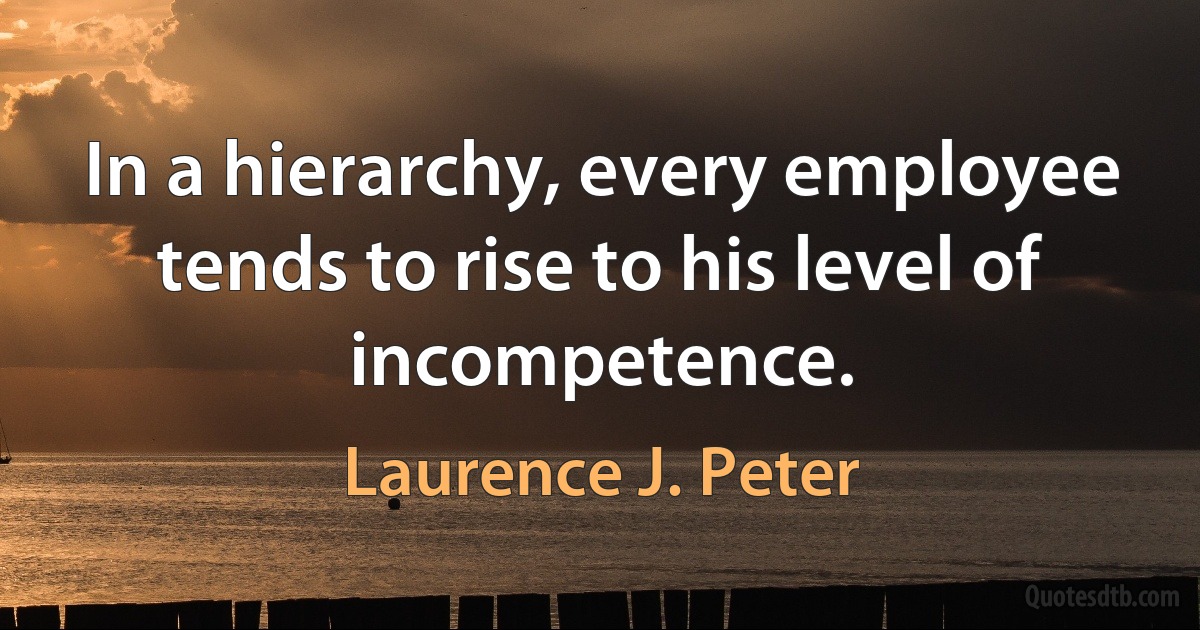 In a hierarchy, every employee tends to rise to his level of incompetence. (Laurence J. Peter)