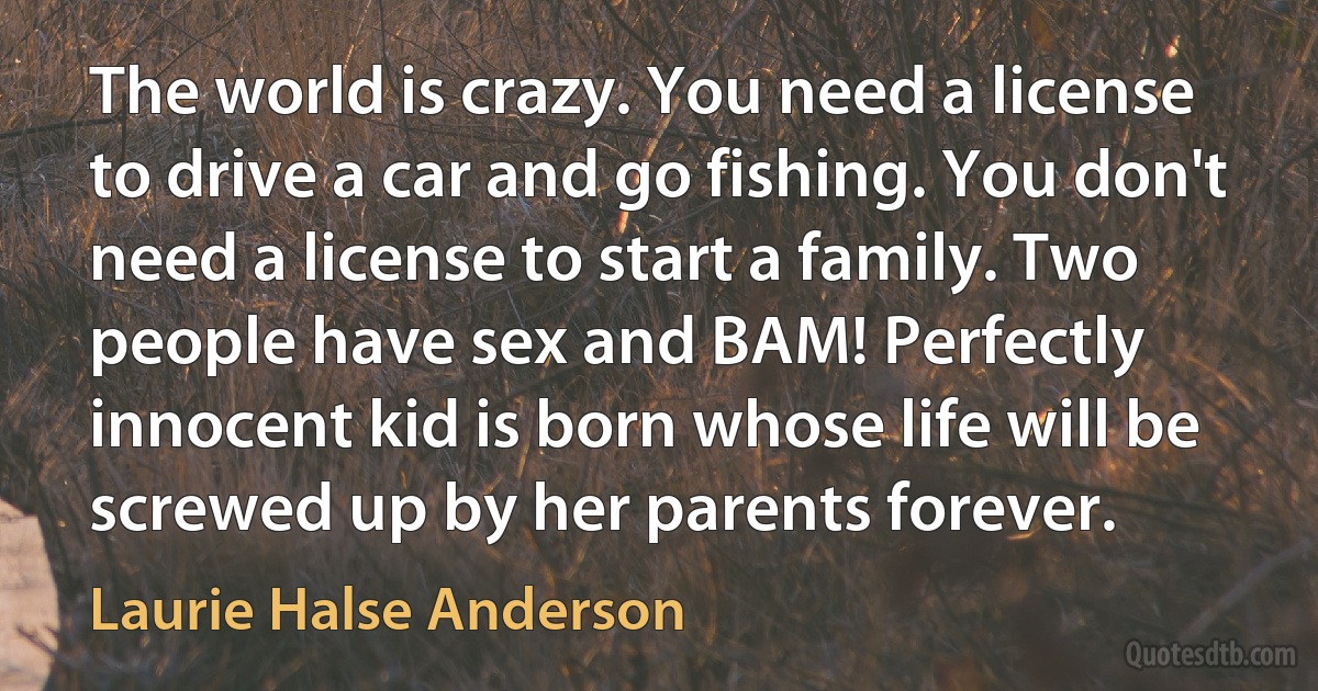 The world is crazy. You need a license to drive a car and go fishing. You don't need a license to start a family. Two people have sex and BAM! Perfectly innocent kid is born whose life will be screwed up by her parents forever. (Laurie Halse Anderson)