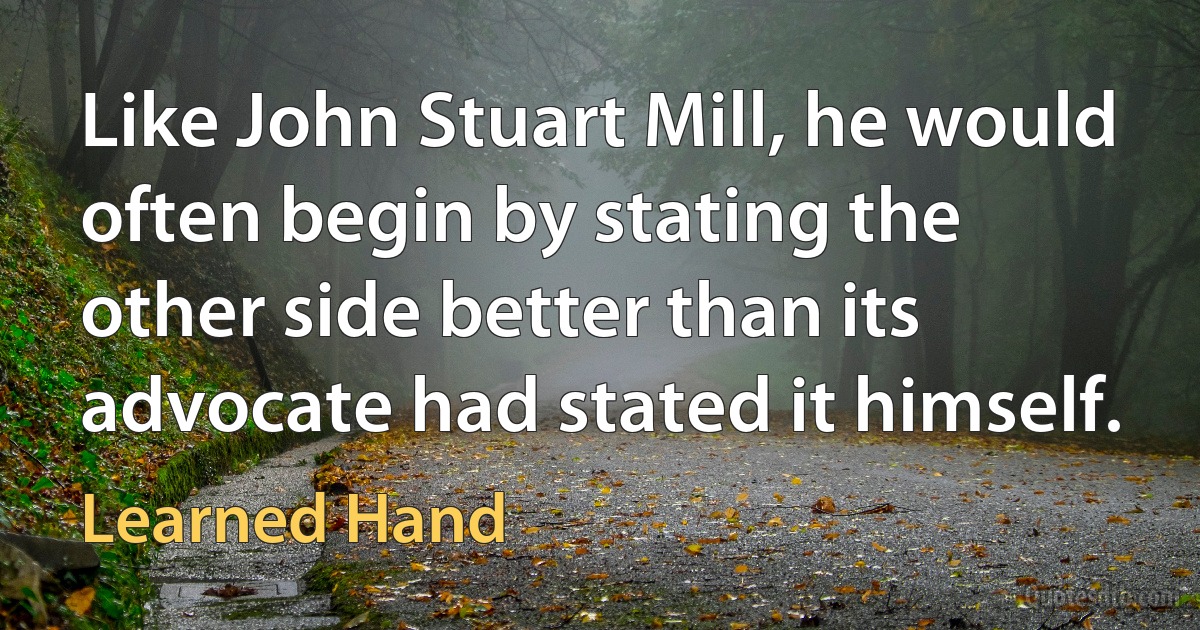 Like John Stuart Mill, he would often begin by stating the other side better than its advocate had stated it himself. (Learned Hand)