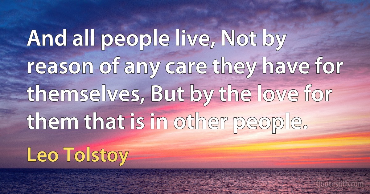 And all people live, Not by reason of any care they have for themselves, But by the love for them that is in other people. (Leo Tolstoy)