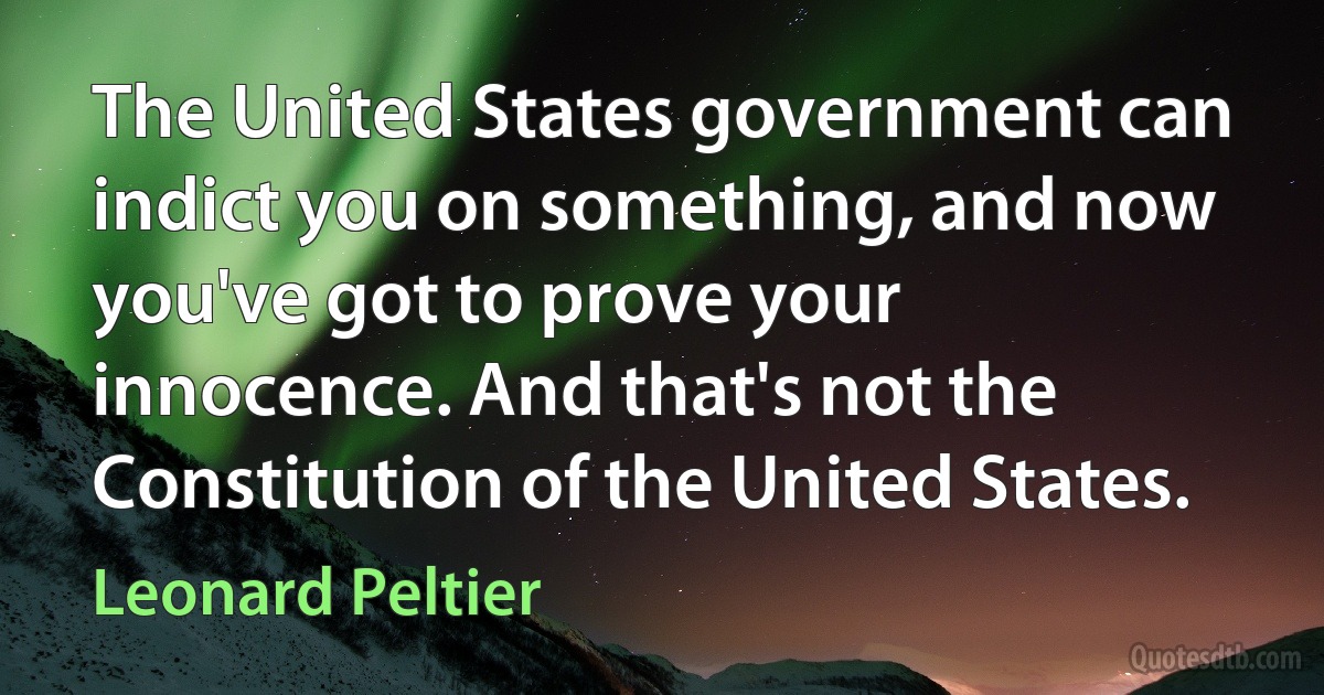 The United States government can indict you on something, and now you've got to prove your innocence. And that's not the Constitution of the United States. (Leonard Peltier)