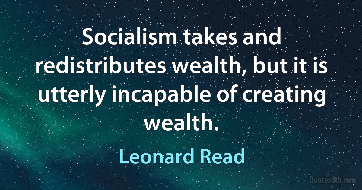 Socialism takes and redistributes wealth, but it is utterly incapable of creating wealth. (Leonard Read)