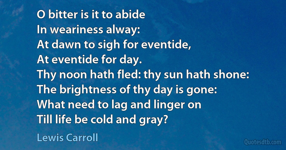 O bitter is it to abide
In weariness alway:
At dawn to sigh for eventide,
At eventide for day.
Thy noon hath fled: thy sun hath shone:
The brightness of thy day is gone:
What need to lag and linger on
Till life be cold and gray? (Lewis Carroll)