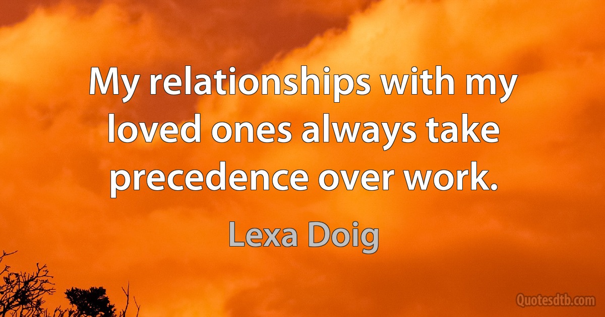 My relationships with my loved ones always take precedence over work. (Lexa Doig)