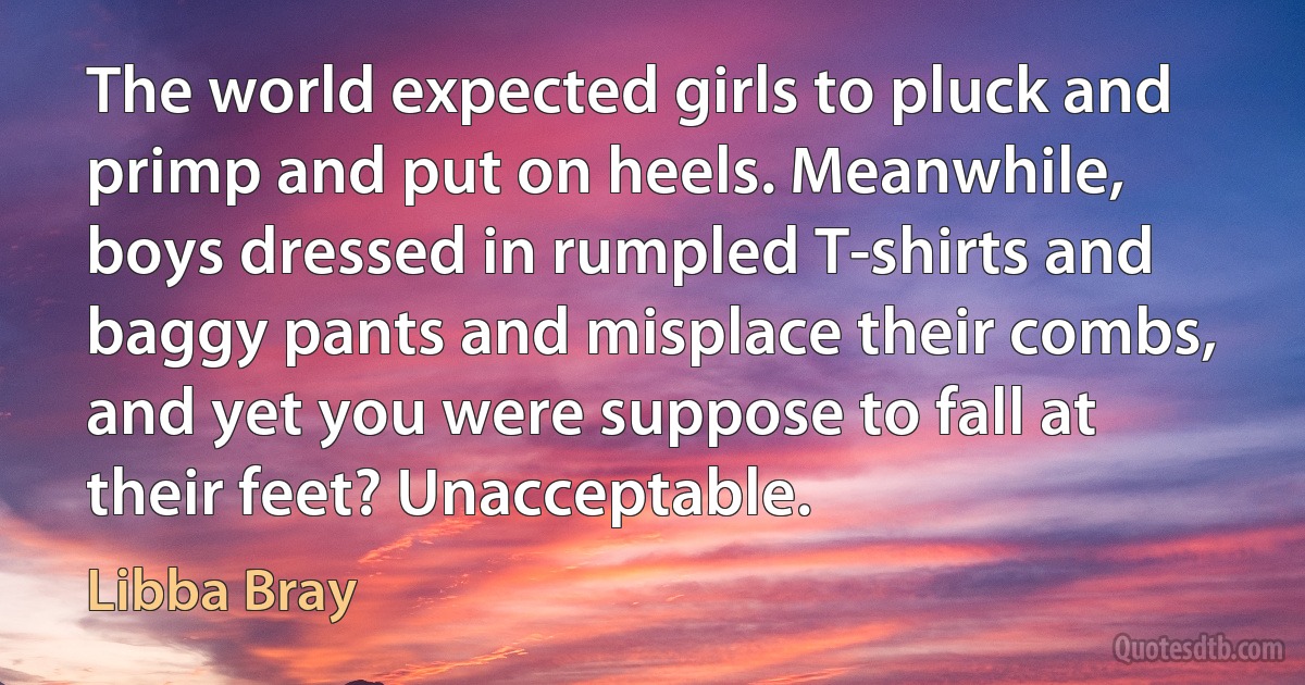 The world expected girls to pluck and primp and put on heels. Meanwhile, boys dressed in rumpled T-shirts and baggy pants and misplace their combs, and yet you were suppose to fall at their feet? Unacceptable. (Libba Bray)