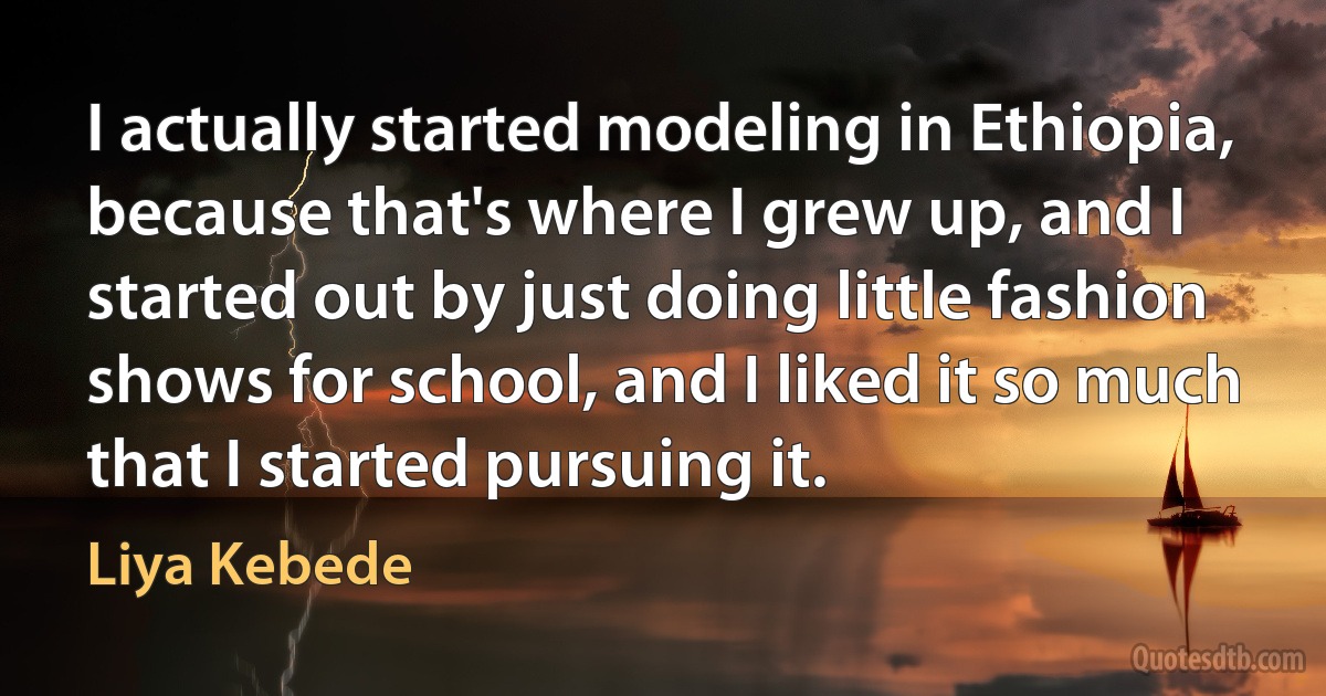 I actually started modeling in Ethiopia, because that's where I grew up, and I started out by just doing little fashion shows for school, and I liked it so much that I started pursuing it. (Liya Kebede)