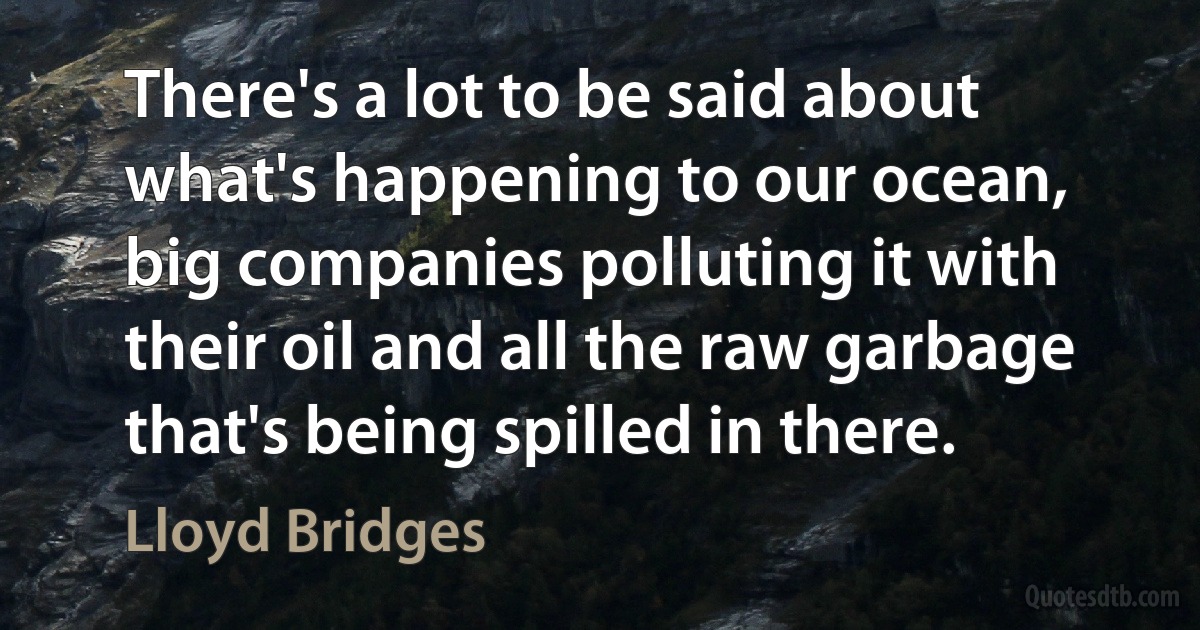 There's a lot to be said about what's happening to our ocean, big companies polluting it with their oil and all the raw garbage that's being spilled in there. (Lloyd Bridges)