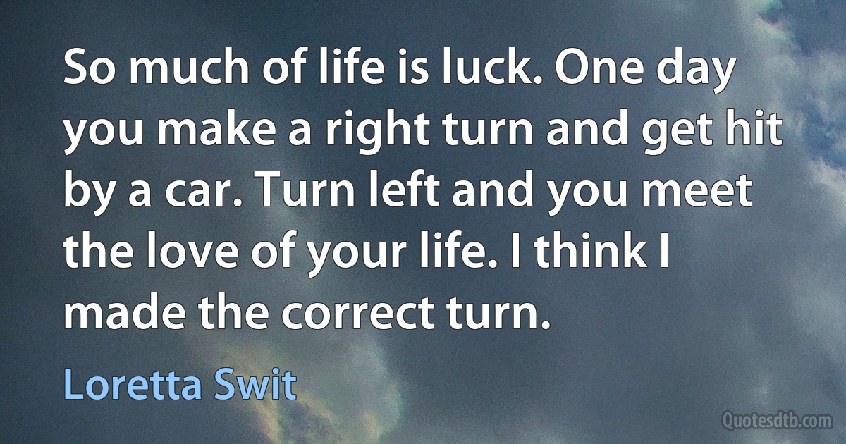 So much of life is luck. One day you make a right turn and get hit by a car. Turn left and you meet the love of your life. I think I made the correct turn. (Loretta Swit)