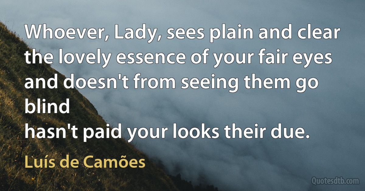 Whoever, Lady, sees plain and clear
the lovely essence of your fair eyes
and doesn't from seeing them go blind
hasn't paid your looks their due. (Luís de Camões)