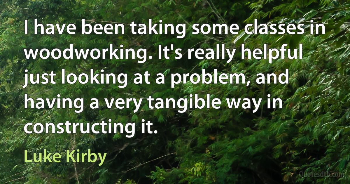 I have been taking some classes in woodworking. It's really helpful just looking at a problem, and having a very tangible way in constructing it. (Luke Kirby)