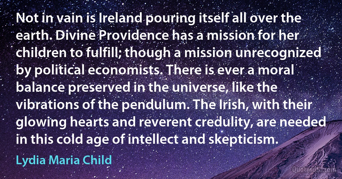 Not in vain is Ireland pouring itself all over the earth. Divine Providence has a mission for her children to fulfill; though a mission unrecognized by political economists. There is ever a moral balance preserved in the universe, like the vibrations of the pendulum. The Irish, with their glowing hearts and reverent credulity, are needed in this cold age of intellect and skepticism. (Lydia Maria Child)