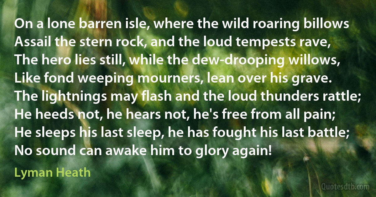 On a lone barren isle, where the wild roaring billows
Assail the stern rock, and the loud tempests rave,
The hero lies still, while the dew-drooping willows,
Like fond weeping mourners, lean over his grave.
The lightnings may flash and the loud thunders rattle;
He heeds not, he hears not, he's free from all pain;
He sleeps his last sleep, he has fought his last battle;
No sound can awake him to glory again! (Lyman Heath)