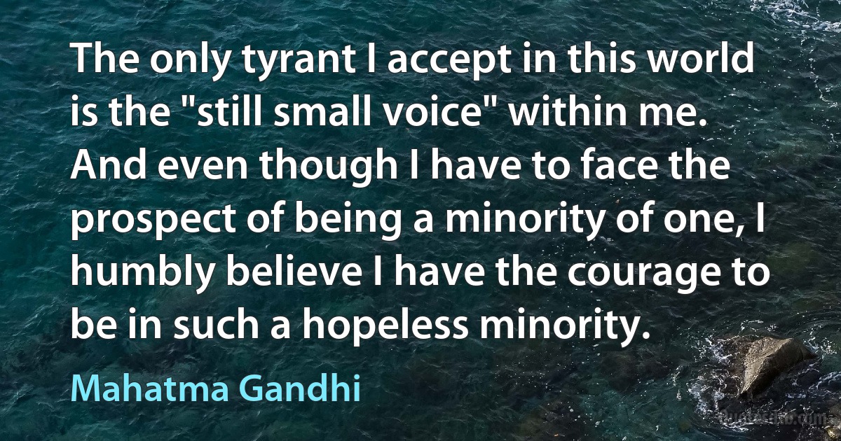 The only tyrant I accept in this world is the "still small voice" within me. And even though I have to face the prospect of being a minority of one, I humbly believe I have the courage to be in such a hopeless minority. (Mahatma Gandhi)