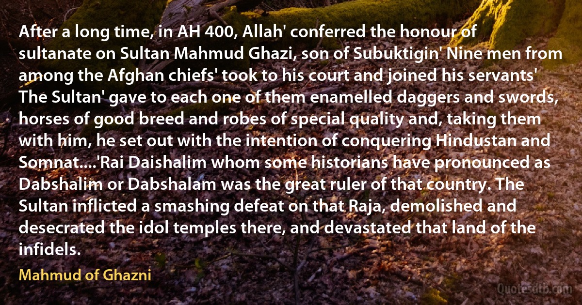 After a long time, in AH 400, Allah' conferred the honour of sultanate on Sultan Mahmud Ghazi, son of Subuktigin' Nine men from among the Afghan chiefs' took to his court and joined his servants' The Sultan' gave to each one of them enamelled daggers and swords, horses of good breed and robes of special quality and, taking them with him, he set out with the intention of conquering Hindustan and Somnat....'Rai Daishalim whom some historians have pronounced as Dabshalim or Dabshalam was the great ruler of that country. The Sultan inflicted a smashing defeat on that Raja, demolished and desecrated the idol temples there, and devastated that land of the infidels. (Mahmud of Ghazni)