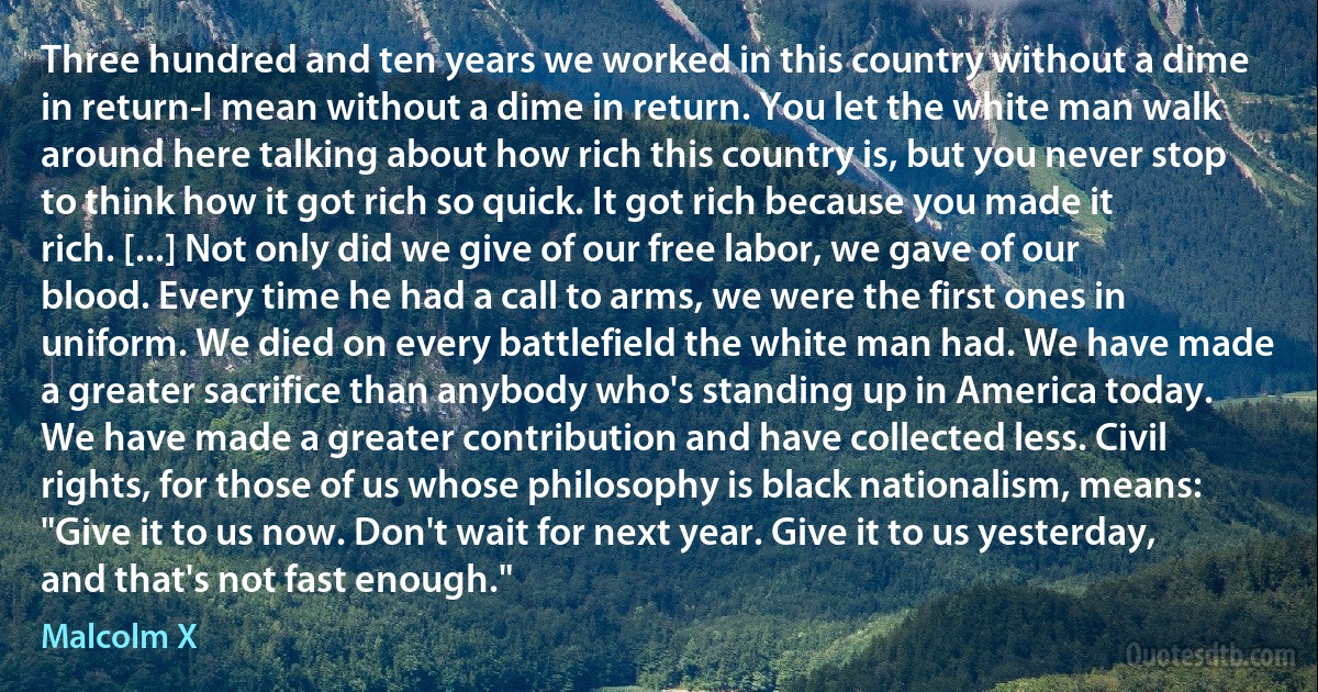 Three hundred and ten years we worked in this country without a dime in return-I mean without a dime in return. You let the white man walk around here talking about how rich this country is, but you never stop to think how it got rich so quick. It got rich because you made it rich. [...] Not only did we give of our free labor, we gave of our blood. Every time he had a call to arms, we were the first ones in uniform. We died on every battlefield the white man had. We have made a greater sacrifice than anybody who's standing up in America today. We have made a greater contribution and have collected less. Civil rights, for those of us whose philosophy is black nationalism, means: "Give it to us now. Don't wait for next year. Give it to us yesterday, and that's not fast enough." (Malcolm X)