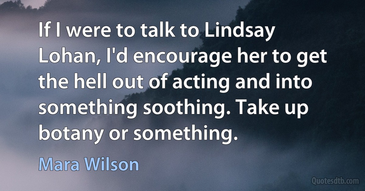 If I were to talk to Lindsay Lohan, I'd encourage her to get the hell out of acting and into something soothing. Take up botany or something. (Mara Wilson)