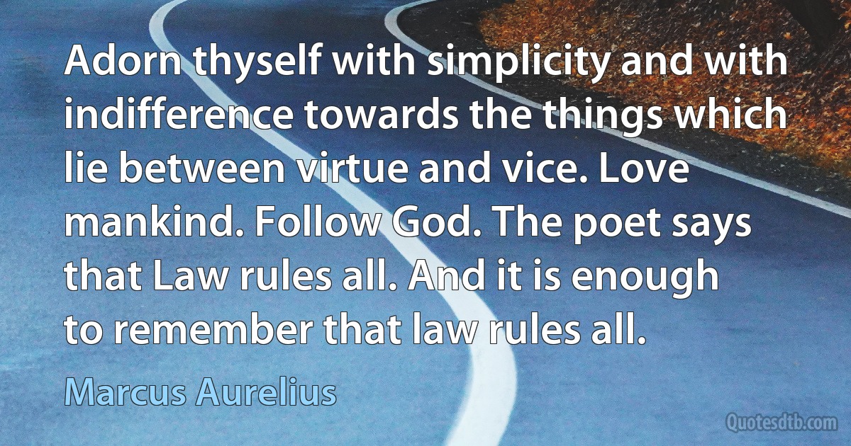 Adorn thyself with simplicity and with indifference towards the things which lie between virtue and vice. Love mankind. Follow God. The poet says that Law rules all. And it is enough to remember that law rules all. (Marcus Aurelius)