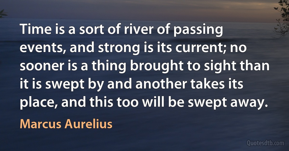 Time is a sort of river of passing events, and strong is its current; no sooner is a thing brought to sight than it is swept by and another takes its place, and this too will be swept away. (Marcus Aurelius)