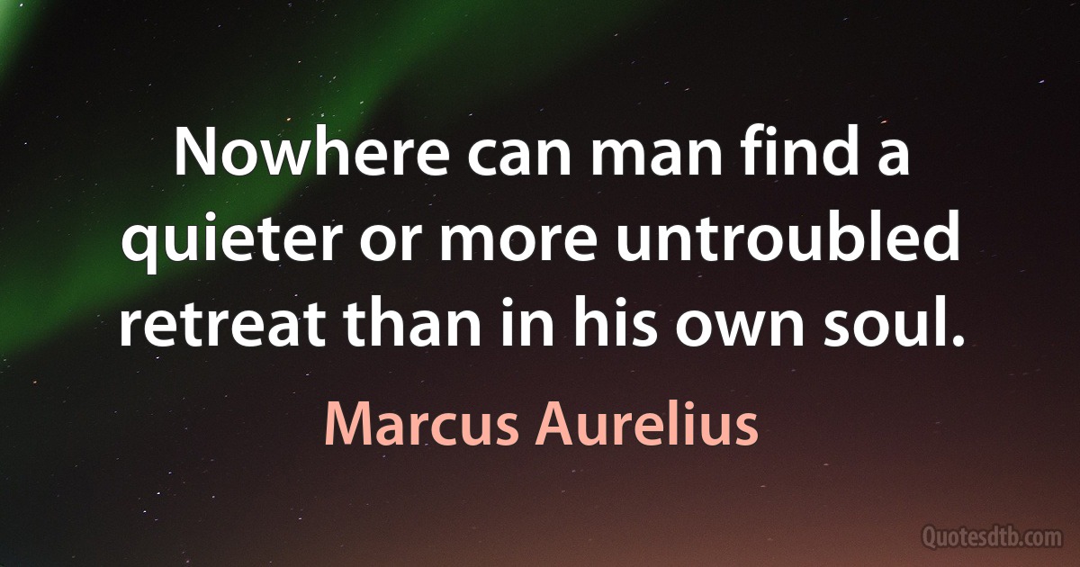 Nowhere can man find a quieter or more untroubled retreat than in his own soul. (Marcus Aurelius)