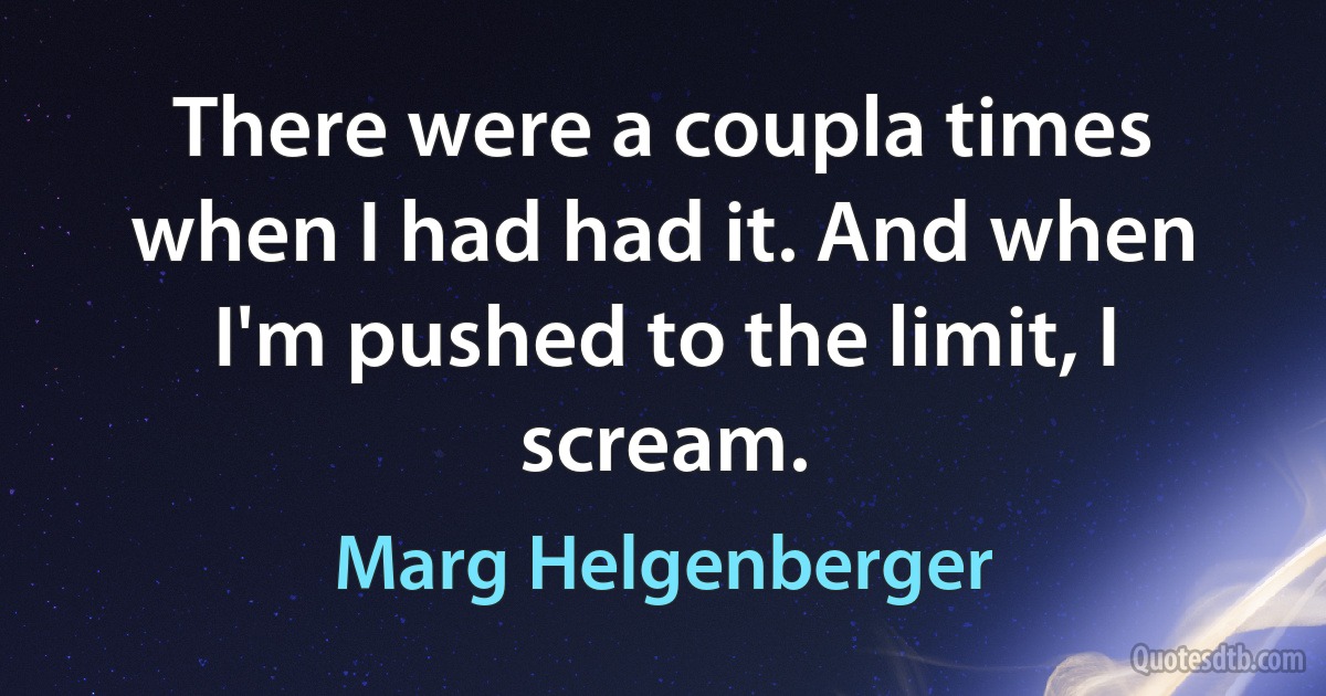 There were a coupla times when I had had it. And when I'm pushed to the limit, I scream. (Marg Helgenberger)