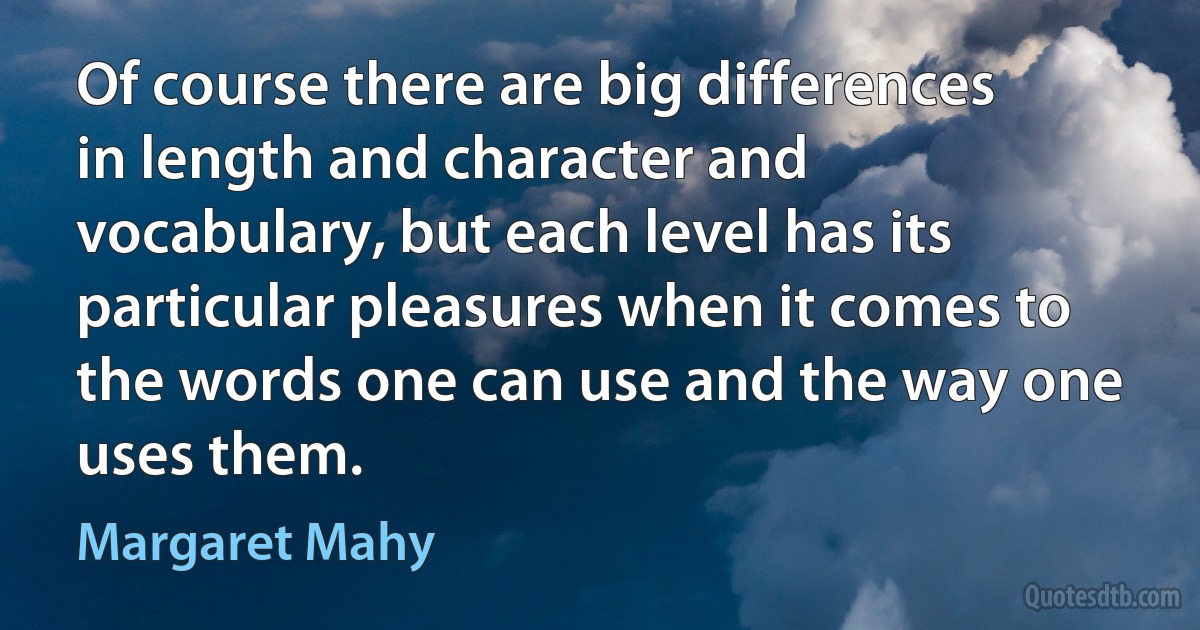 Of course there are big differences in length and character and vocabulary, but each level has its particular pleasures when it comes to the words one can use and the way one uses them. (Margaret Mahy)