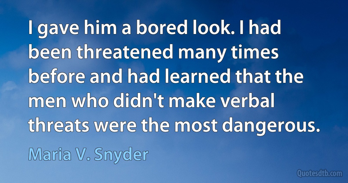 I gave him a bored look. I had been threatened many times before and had learned that the men who didn't make verbal threats were the most dangerous. (Maria V. Snyder)