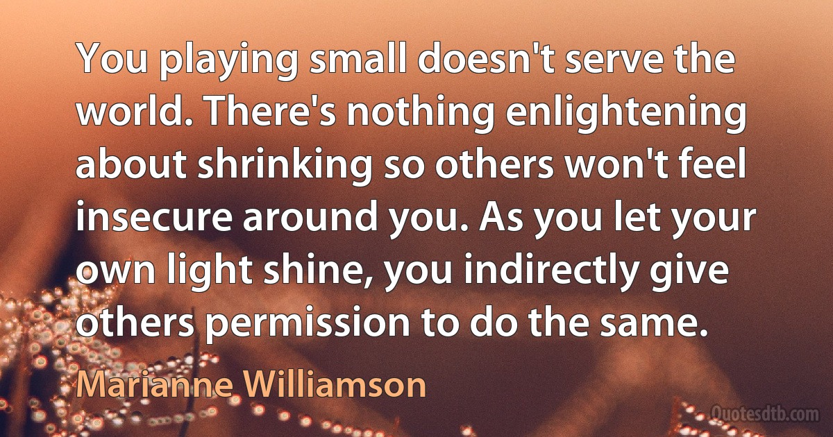 You playing small doesn't serve the world. There's nothing enlightening about shrinking so others won't feel insecure around you. As you let your own light shine, you indirectly give others permission to do the same. (Marianne Williamson)