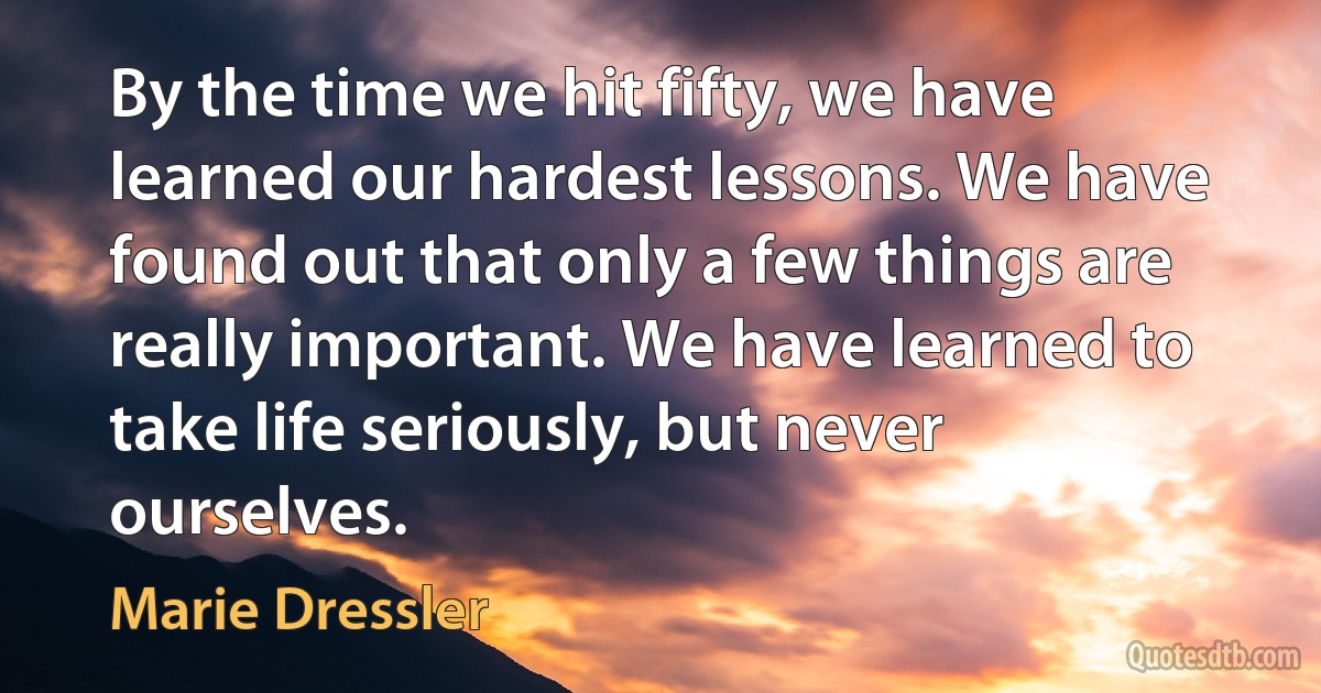 By the time we hit fifty, we have learned our hardest lessons. We have found out that only a few things are really important. We have learned to take life seriously, but never ourselves. (Marie Dressler)