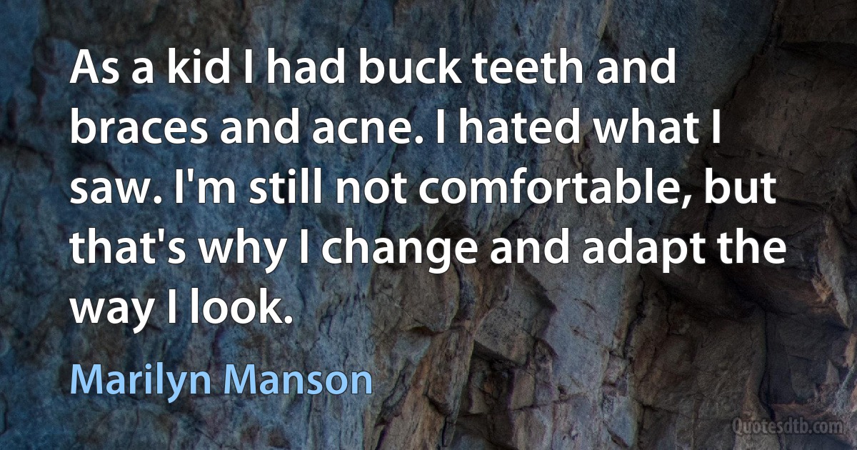 As a kid I had buck teeth and braces and acne. I hated what I saw. I'm still not comfortable, but that's why I change and adapt the way I look. (Marilyn Manson)