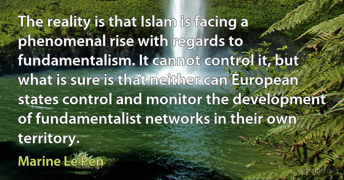 The reality is that Islam is facing a phenomenal rise with regards to fundamentalism. It cannot control it, but what is sure is that neither can European states control and monitor the development of fundamentalist networks in their own territory. (Marine Le Pen)