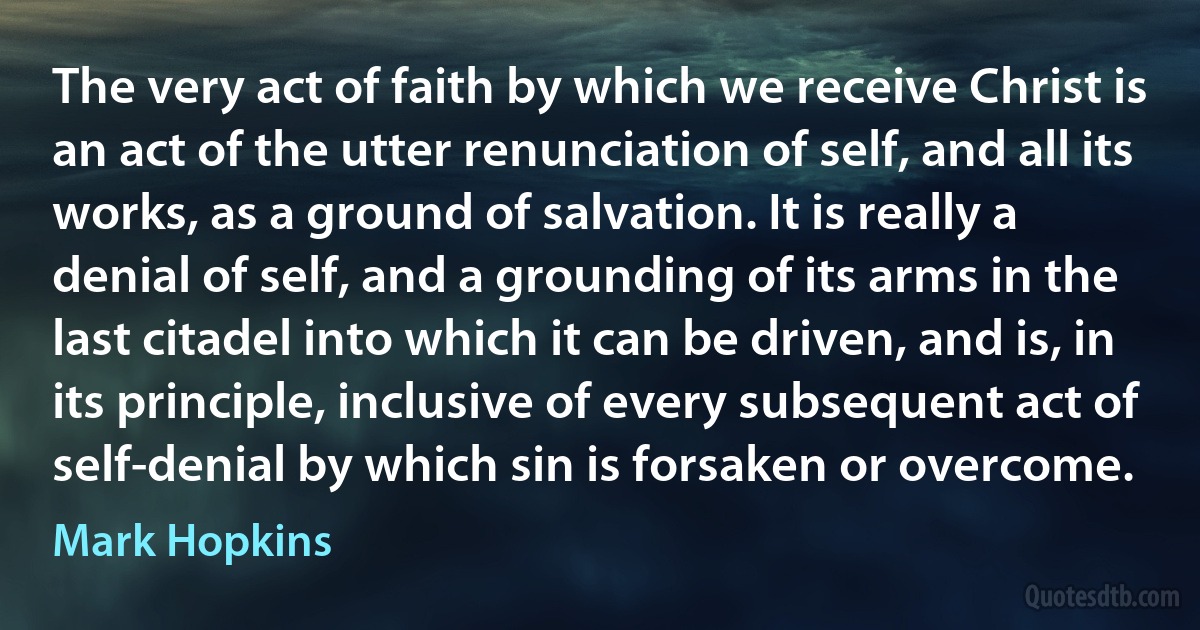 The very act of faith by which we receive Christ is an act of the utter renunciation of self, and all its works, as a ground of salvation. It is really a denial of self, and a grounding of its arms in the last citadel into which it can be driven, and is, in its principle, inclusive of every subsequent act of self-denial by which sin is forsaken or overcome. (Mark Hopkins)