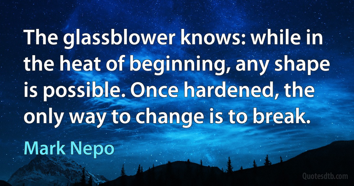 The glassblower knows: while in the heat of beginning, any shape is possible. Once hardened, the only way to change is to break. (Mark Nepo)