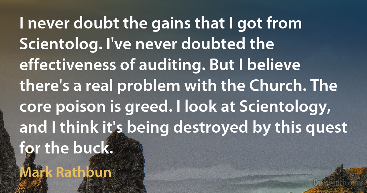 I never doubt the gains that I got from Scientolog. I've never doubted the effectiveness of auditing. But I believe there's a real problem with the Church. The core poison is greed. I look at Scientology, and I think it's being destroyed by this quest for the buck. (Mark Rathbun)