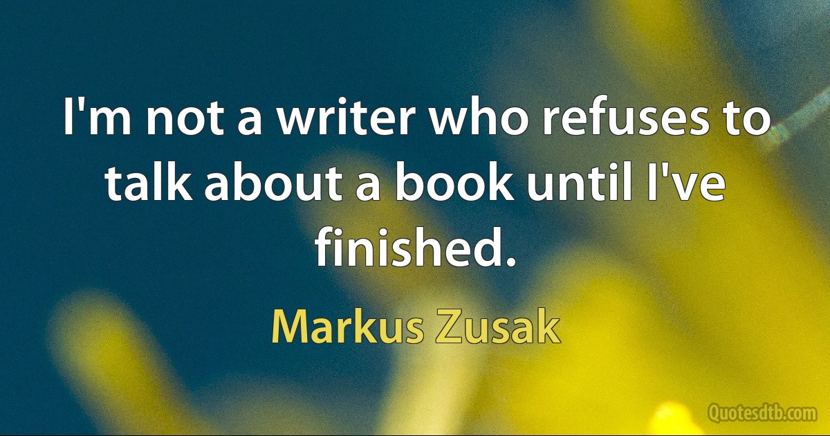 I'm not a writer who refuses to talk about a book until I've finished. (Markus Zusak)