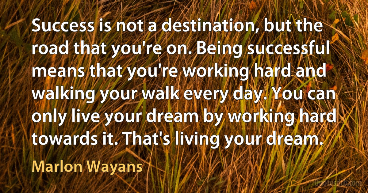 Success is not a destination, but the road that you're on. Being successful means that you're working hard and walking your walk every day. You can only live your dream by working hard towards it. That's living your dream. (Marlon Wayans)