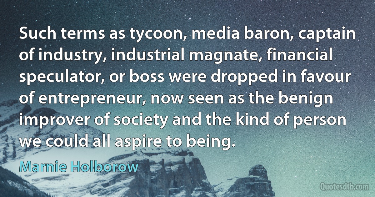 Such terms as tycoon, media baron, captain of industry, industrial magnate, financial speculator, or boss were dropped in favour of entrepreneur, now seen as the benign improver of society and the kind of person we could all aspire to being. (Marnie Holborow)