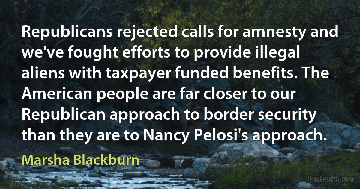 Republicans rejected calls for amnesty and we've fought efforts to provide illegal aliens with taxpayer funded benefits. The American people are far closer to our Republican approach to border security than they are to Nancy Pelosi's approach. (Marsha Blackburn)