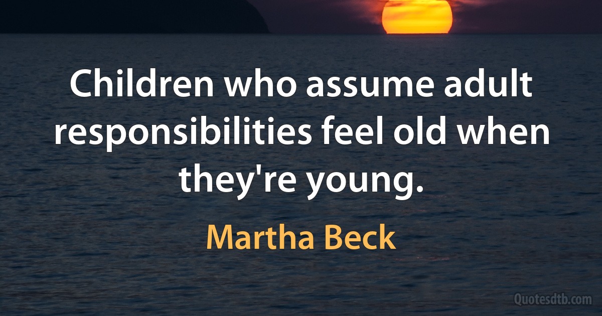 Children who assume adult responsibilities feel old when they're young. (Martha Beck)