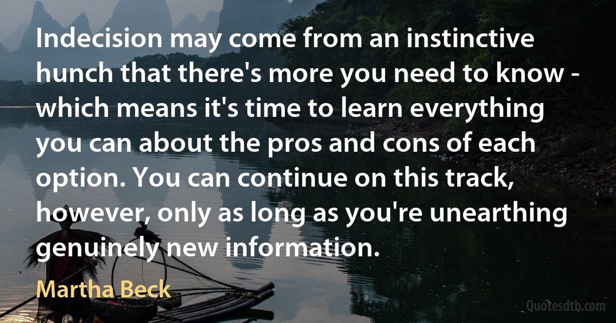 Indecision may come from an instinctive hunch that there's more you need to know - which means it's time to learn everything you can about the pros and cons of each option. You can continue on this track, however, only as long as you're unearthing genuinely new information. (Martha Beck)