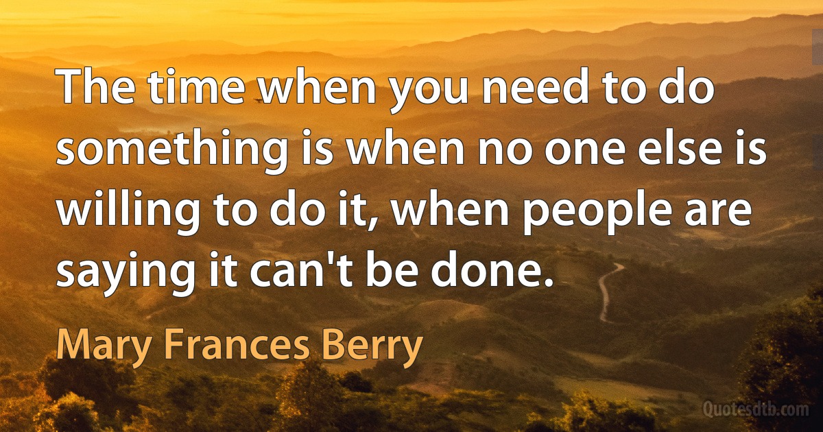 The time when you need to do something is when no one else is willing to do it, when people are saying it can't be done. (Mary Frances Berry)