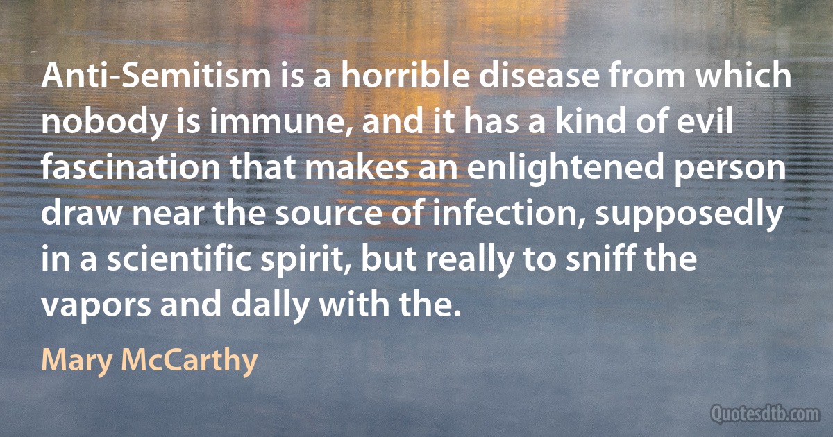 Anti-Semitism is a horrible disease from which nobody is immune, and it has a kind of evil fascination that makes an enlightened person draw near the source of infection, supposedly in a scientific spirit, but really to sniff the vapors and dally with the. (Mary McCarthy)