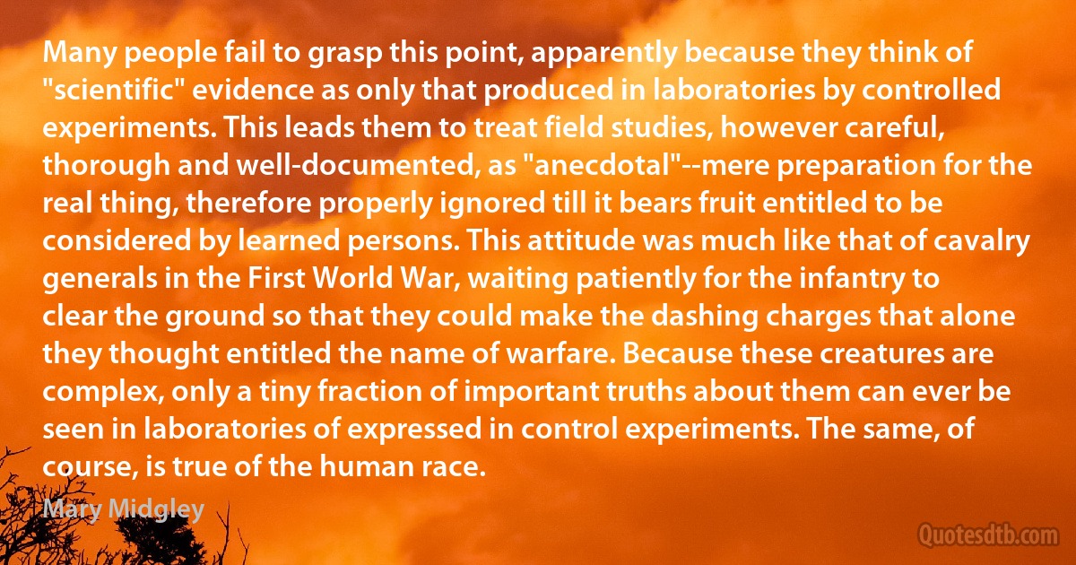 Many people fail to grasp this point, apparently because they think of "scientific" evidence as only that produced in laboratories by controlled experiments. This leads them to treat field studies, however careful, thorough and well-documented, as "anecdotal"--mere preparation for the real thing, therefore properly ignored till it bears fruit entitled to be considered by learned persons. This attitude was much like that of cavalry generals in the First World War, waiting patiently for the infantry to clear the ground so that they could make the dashing charges that alone they thought entitled the name of warfare. Because these creatures are complex, only a tiny fraction of important truths about them can ever be seen in laboratories of expressed in control experiments. The same, of course, is true of the human race. (Mary Midgley)