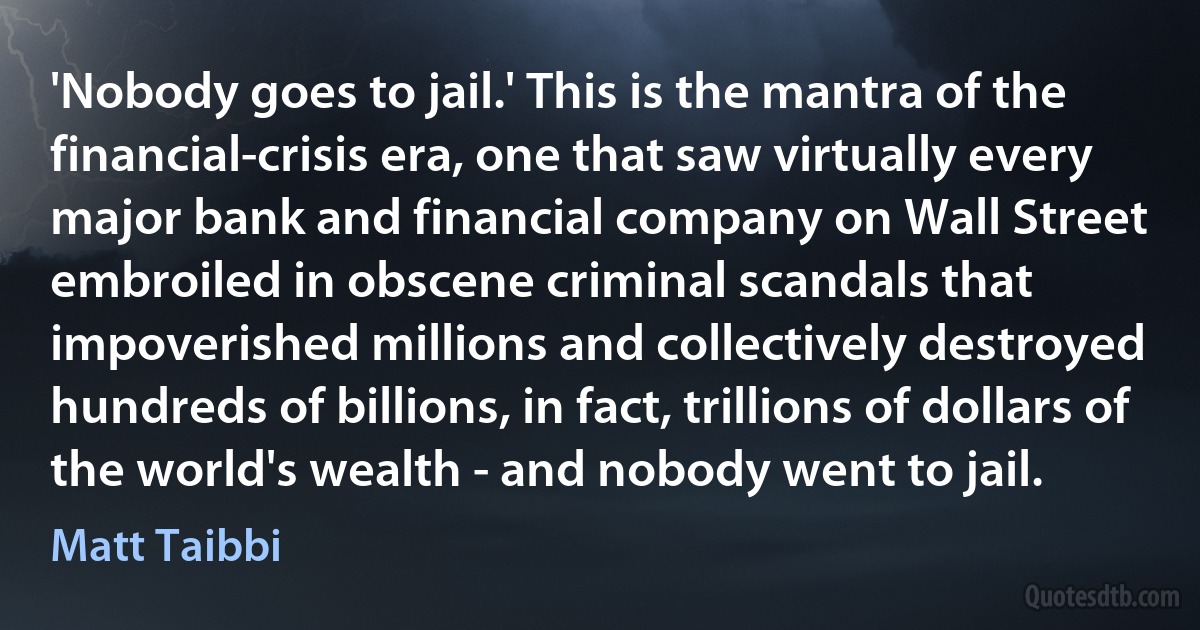 'Nobody goes to jail.' This is the mantra of the financial-crisis era, one that saw virtually every major bank and financial company on Wall Street embroiled in obscene criminal scandals that impoverished millions and collectively destroyed hundreds of billions, in fact, trillions of dollars of the world's wealth - and nobody went to jail. (Matt Taibbi)