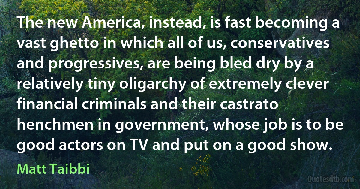 The new America, instead, is fast becoming a vast ghetto in which all of us, conservatives and progressives, are being bled dry by a relatively tiny oligarchy of extremely clever financial criminals and their castrato henchmen in government, whose job is to be good actors on TV and put on a good show. (Matt Taibbi)