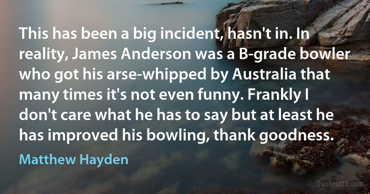 This has been a big incident, hasn't in. In reality, James Anderson was a B-grade bowler who got his arse-whipped by Australia that many times it's not even funny. Frankly I don't care what he has to say but at least he has improved his bowling, thank goodness. (Matthew Hayden)