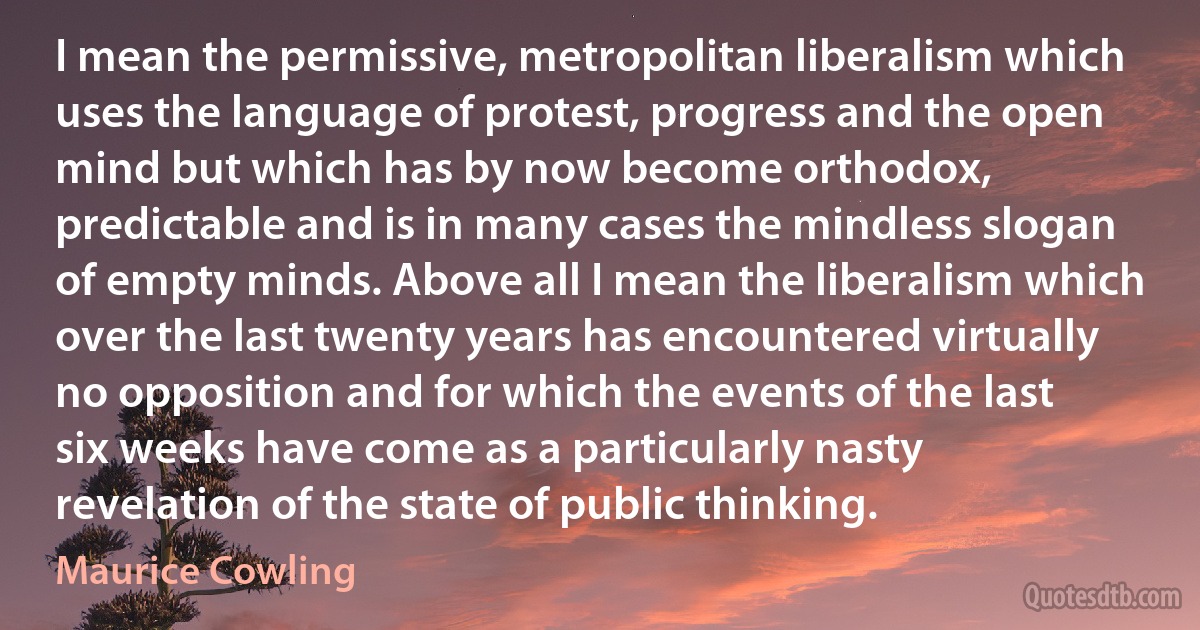 I mean the permissive, metropolitan liberalism which uses the language of protest, progress and the open mind but which has by now become orthodox, predictable and is in many cases the mindless slogan of empty minds. Above all I mean the liberalism which over the last twenty years has encountered virtually no opposition and for which the events of the last six weeks have come as a particularly nasty revelation of the state of public thinking. (Maurice Cowling)